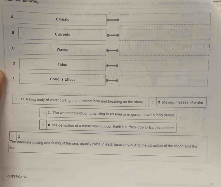 the following: 
A Climate 
B Currents 
C 
Waves 
D 
Tides 
E Coriolis Effect 
A long body of water curling in an arched form and breaking on the shore Moving masses of water 
: The weather condition prevailing in an area or in general over a long period 
# the deflection of a mass moving over Earth's surface due to Earth's rotation 
:: 
The alternate raising and falling of the sea, usually twice in each lunar day due to the attraction of the moon and the 
sun 
QUESTION 12