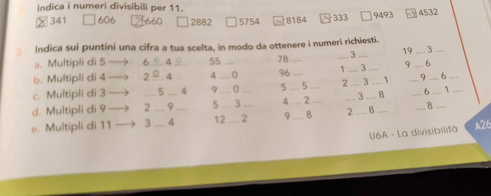 Indica i numeri divisibili per 11.
341 606 660 2882 5754 8184 333 9493 4532
3 Indica sui puntini una cifra a tua scelta, in modo da ottenere i numeri richiesti.
19 _3_
a. Multipli di 5 6 _ 4 55 _ 78 _
_ 3
9 _ 6
b. Multipli di 4 2 _. 4 4 _0 96_
1 _ 3 _
2 _ 3 _ 1 _9 _6_
c. Multipli di 3 _ 5 _ 4 9 _0 _ 5 _ 5 _
_6 _ 1 _
d. Multipli di 9 2 _9 _5 _3 _4 _ 2 _
_3 _8
_8 .....
12
e. Multipli di 11 3 _ 4 _2 9 _8
2_ 8_
U6A - La divisibilità A26