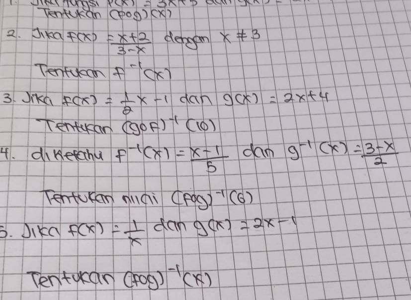 Tentkn (pog)(x)
2. Jika F(x)= (x+2)/3-x  derggn x!= 3
Tenfucan f^(-1)(x)
3. Jika f(x)= 1/2 x-1dan g(x)=2x+4
Tentkan (gcirc F)^-1(10)
4. diketcchu f^(-1)(x)= (x-1)/5  dam g^(-1)(x)= (3-x)/2 
Tentucan anqi (fog)^-1(6)
6. Dikd f(x)= 1/x  dan g(x)=2x-1
Tentukan(Fog)^-1(x)