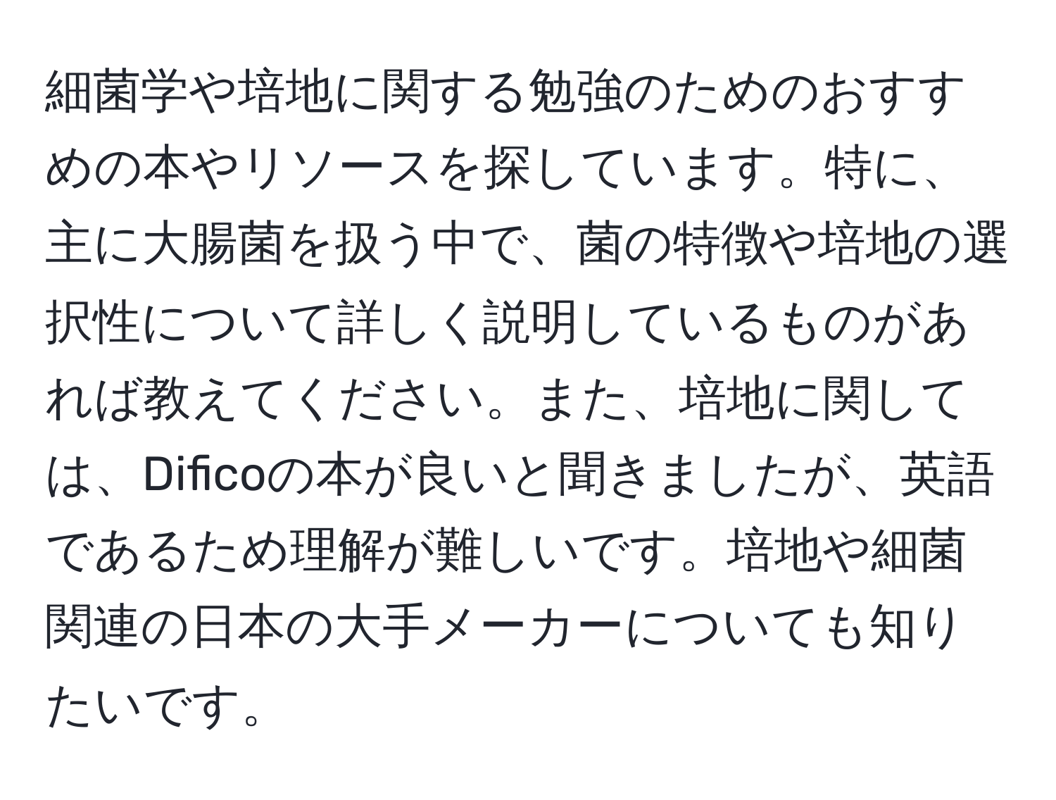 細菌学や培地に関する勉強のためのおすすめの本やリソースを探しています。特に、主に大腸菌を扱う中で、菌の特徴や培地の選択性について詳しく説明しているものがあれば教えてください。また、培地に関しては、Dificoの本が良いと聞きましたが、英語であるため理解が難しいです。培地や細菌関連の日本の大手メーカーについても知りたいです。