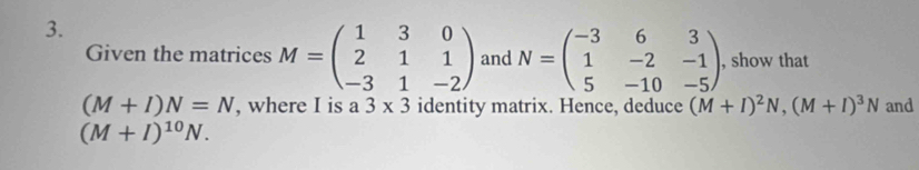 Given the matrices M=beginpmatrix 1&3&0 2&1&1 -3&1&-2endpmatrix and N=beginpmatrix -3&6&3 1&-2&-1 5&-10&-5endpmatrix , show that
(M+I)N=N , where I is a 3* 3 identity matrix. Hence, deduce (M+I)^2N, (M+I)^3N and
(M+I)^10N.