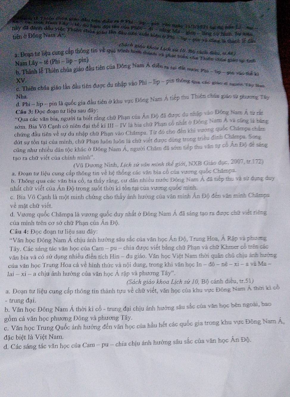 chanh tà Thiên chúa giáo đầu tên điễn ra ở Phi  ập-pin vào ngày 112/3421 sự đã nầu Li  ng 
*ca:tnô Nam 1 ấy - tê, do hạm đội têu của Phóo - di - nằng Ma - gian - lng cử hành. Bự kac
Này đã đanh đầu việc Thiên chúa giao lần đầu nên xun biện ở Phi - Sp - gua và sông là thanh lễ Gầu
tiên ở Đông Nam Á-.
(Sách giáo khoa Lịch sử 10, Bộ cính đeo v h)
a. Đoạn từ liệu cung cấp thông tin về quá trình tính thành và phát tiểu của Thiộc chúc giáo gc tịh
Nam Lây ~ tê (Phí ~ lip ~ pin)
* b. Thành lễ Thiên chúa giáo đầu tiên của Đông Nam Á diễn ra tại đất nước Phi - tp - gao vào thể ga
XV
c. Thiên chúa giáo lần đầu tiên được du nhập vào Phi - lip - pin thông qua các giáo sĩ ngưên Tập đàng
Nha.
d. Phi - lip - pin là quốc gia đầu tiên ở khu vực Đông Nam Á tiếp thu Thiên chúa giáo từ phương Tây
Câu 3: Đọc đoạn tư liệu sau đây:
'Qua các văn bia, người ta biết rằng chữ Phạn của Ân Độ đã được du nhập vào Đông Nam Á sừ rất
sớm. Bia Võ Cạnh có niên đại thế ki III - IV là bia chữ Phạn cổ nhất ở Đông Nam Á và cũng là bằng
chứng đầu tiên về sự du nhập chữ Phạn vào Chămpa. Từ đó cho đến khi vương quốc Châmpa chẩm
dứt sự tồn tại của minh, chữ Phạn luôn luôn là chữ viết được dùng trong triều đình Châmpa. Song
cũng như nhiều dân tộc khác ở Đông Nam Á, người Chăm đã sớm tiếp thu văn tự cổ Ấn Độ đề sáng
tạo ra chữ viết của chính mình'.
(Vũ Dương Ninh, Lịch sử văn minh thế giới, NXB Giáo dục, 2007, tr.172)
a. Đoạn tư liệu cung cấp thông tin về hệ thống các văn bia cổ của vương quốc Chămpa.
b. Thông qua các văn bia cổ, ta thấy rằng, cư dân nhiều nước Đông Nam Á đã tiếp thu và sử dụng đuy
nhất chữ viết của Ấn Độ trong suốt thời kì tồn tại của vương quốc mình.
c. Bia Võ Cạnh là một minh chứng cho thấy ảnh hưởng của văn minh Ấn Độ đến văn minh Chămpa
về mặt chữ viết.
d. Vương quốc Chămpa là vương quốc duy nhất ở Đông Nam Á đã sáng tạo ra được chữ viết riêng
của mình trên cơ sở chữ Phạn của Ấn Độ.
Câu 4: Đọc đoạn tư liệu sau đây:
“Văn học Đông Nam Á chịu ảnh hưởng sâu sắc của văn học Ấn Độ, Trung Hoa, Á Rập và phương
Tây, Các sáng tác văn học của Cam - pu - chia được viết bằng chữ Phạn và chữ Khmer cổ trên các
văn bia và có sử dụng nhiều điễn tích Hin - đu giáo. Văn học Việt Nam thời quân chủ chịu ảnh hưởng
của văn học Trung Hoa cả về hình thức và nội dung, trong khi văn học In - đô - nê - xi - a và Ma -
lai - xi - a chịu ảnh hưởng của văn học Ả rập và phương Tây'.
(Sách giáo khoa Lịch sử 10, Bộ cánh điều, tr.51)
a. Đoạn tư liệu cung cấp thông tin thành tựu về chữ viết, văn học của khu vực Đông Nam Á thời kỉ cổ
- trung đại.
b. Văn học Đông Nam Á thời kỉ cổ - trung đại chịu ảnh hưởng sâu sắc của văn học bên ngoài, bao
gồm cả văn học phương Đông và phương Tây.
c. Văn học Trung Quốc ảnh hưởng đến văn học của hầu hết các quốc gia trong khu vực Đông Nam Á,
đặc biệt là Việt Nam.
d. Các sáng tác văn học của Cam - pu - chia chịu ảnh hưởng sâu sắc của văn học Ấn Độ.