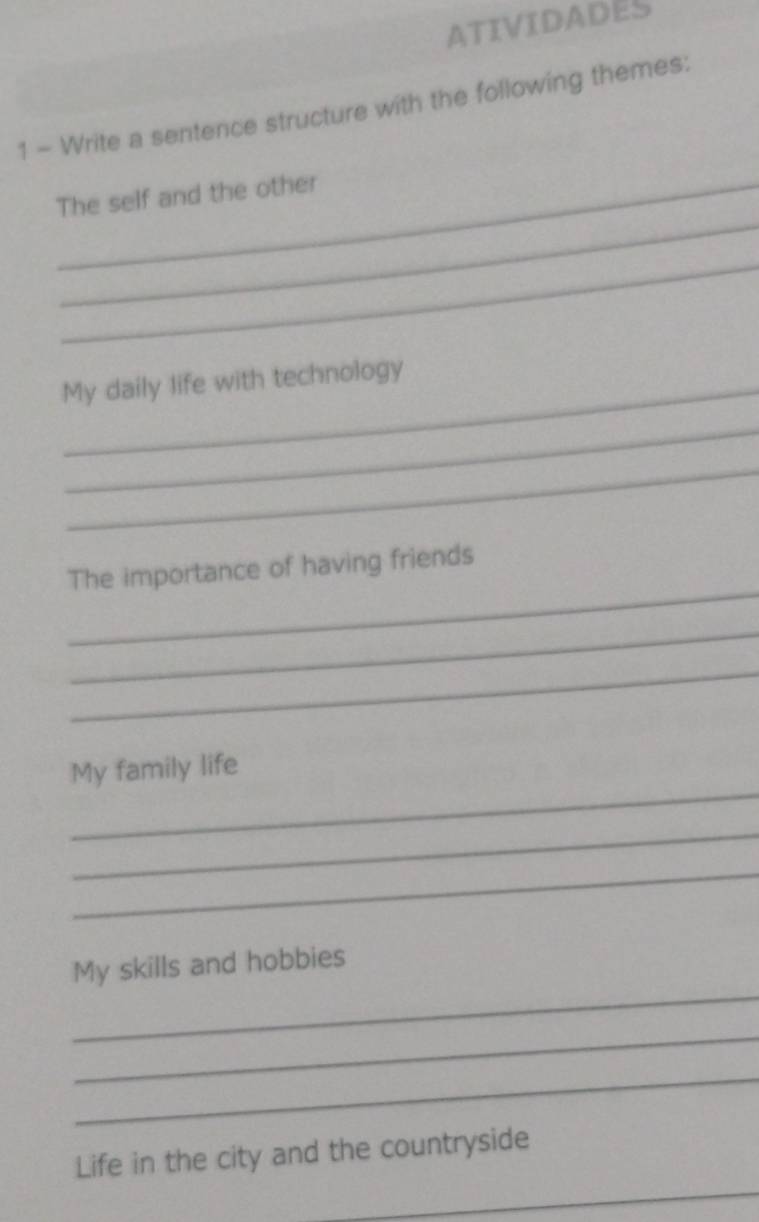 ATIVIDADES 
1 - Write a sentence structure with the following themes: 
_ 
_The self and the other 
_ 
My daily life with technology 
_ 
_ 
_ 
The importance of having friends 
_ 
_ 
_ 
My family life 
_ 
_ 
_ 
My skills and hobbies 
_ 
_ 
_ 
Life in the city and the countryside