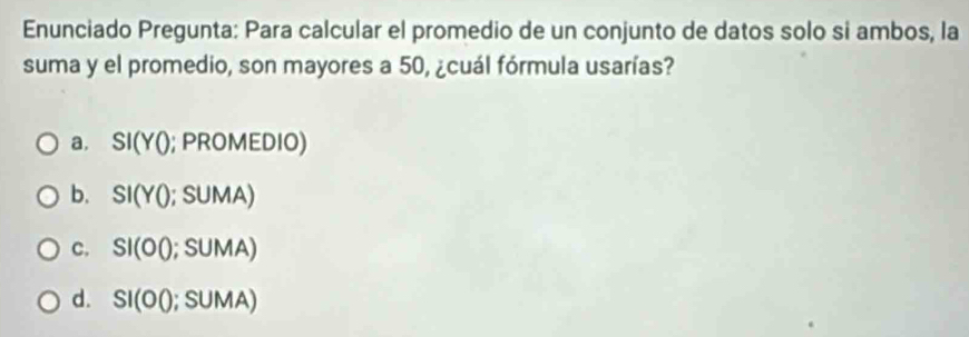 Enunciado Pregunta: Para calcular el promedio de un conjunto de datos solo si ambos, la
suma y el promedio, son mayores a 50, ¿cuál fórmula usarías?
a. SI(Y0; PROMEDIO)
b. SI(Y0;SUMA)
C. SI(OQ;SUMA)
d. SI(OO;SUMA)