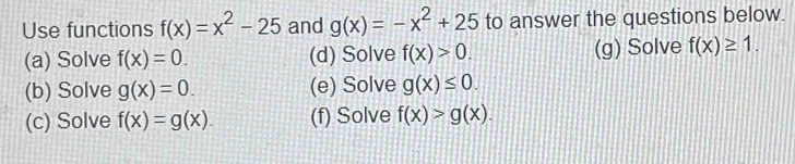 Use functions f(x)=x^2-25 and g(x)=-x^2+25 to answer the questions below. 
(a) Solve f(x)=0. (d) Solve f(x)>0. (g) Solve f(x)≥ 1. 
(b) Solve g(x)=0. (e) Solve g(x)≤ 0. 
(c) Solve f(x)=g(x). (f) Solve f(x)>g(x).