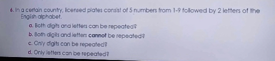 In a certain country, licensed plates consist of 5 numbers from 1-9 followed by 2 letters of the 
English alphabet. 
a. Both digits and letters can be repeated? 
b. Both digits and letters cannof be repeated? 
c. Only digits can be repeated? 
d. Only letters can be repeated?