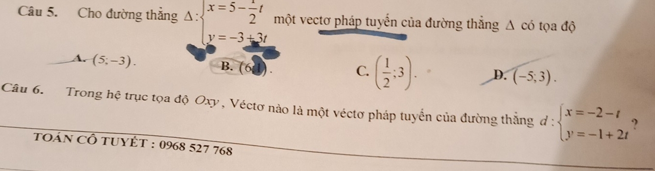 Cho đường thắng Delta :beginarrayl x=5- 1/2 t y=-3+3tendarray. một vectơ pháp tuyến của đường thắng Δ có tọa độ
A. (5;-3).
B. (61).
C. ( 1/2 ;3).
D. (-5;3). 
Câu 6. Trong hệ trục tọa độ Oxy, Véctơ nào là một véctơ pháp tuyển của đường thắng đ - beginarrayl x=-2-t y=-1+2tendarray. ?
toán CÔ tuYÊT : 0968 527 768