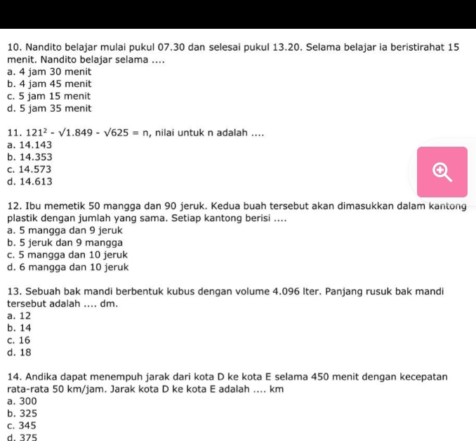 Nandito belajar mulai pukul 07.30 dan selesai pukul 13.20. Selama belajar ia beristirahat 15
menit. Nandito belajar selama ....
a. 4 jam 30 menit
b. 4 jam 45 menit
c. 5 jam 15 menit
d. 5 jam 35 menit
11. 121^2-sqrt(1.849)-sqrt(625)=n , nilai untuk n adalah ....
a. 14.143
b. 14.353
c. 14.573
d. 14.613
12. Ibu memetik 50 mangga dan 90 jeruk. Kedua buah tersebut akan dimasukkan dalam kantong
plastik dengan jumlah yang sama. Setiap kantong berisi ....
a. 5 mangga dan 9 jeruk
b. 5 jeruk dan 9 mangga
c. 5 mangga dan 10 jeruk
d. 6 mangga dan 10 jeruk
13. Sebuah bak mandi berbentuk kubus dengan volume 4.096 Iter. Panjang rusuk bak mandi
tersebut adalah .... dm.
a. 12
b. 14
c. 16
d. 18
14. Andika dapat menempuh jarak dari kota D ke kota E selama 450 menit dengan kecepatan
rata-rata 50 km/jam. Jarak kota D ke kota E adalah .... km
a. 300
b. 325
c. 345
d 375