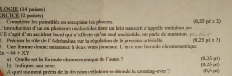 LOGIE (14 points) 
ERCICE (2 points) 
l. Compléter les pointillés en recopiant les phrases. (0,25ptx2)
L'introduction d'un ou plusieurs nucléotides dans un brin transcrit s'appelle mutation par_ 
S'il s'agit d'un accident local qui n'affecte qu'un seul nucléotide, on parle de mutation _ 
2. Préciser le rôle de l'Adrénaline sur la régulation de la pression artérielle. (0,25ptx2)
8. Une femme donne naissance à deux vrais jumeaux. L'un a une formule chromosomique
2n=44+XY
a) Quelle est la formule chromosomique de l'autre ? (0,25 pt) 
b) Indiquer son sexe. (0,25 pt) 
A quel moment précis de la division cellulaire se déroule le crossing-over ? (0,5 pt)