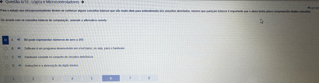 Questão 6/10 - Lógica e Microcontroladores
4 Ler em
Para o estudo dos microprocessadores devem-se conhecer alguns conceitos básicos que são muito úteis para entendimento dos assuntos abordados, mesmo que pareçam básicos é importante que o aluno tenha plena compreensão destes conceitos
De acordo com os conceitos básicos de computação, assinale a alternativa correta
a A Bit pode representar números de zero a 255
B Software é um programa desenvolvido em nível baixo, ou seja, para o hardware
C 4 Hardware consiste no conjunto de circuitos eletrônicos
D Instruções é a abreviação de digito binário
1 2 3 4 5 6 7 8