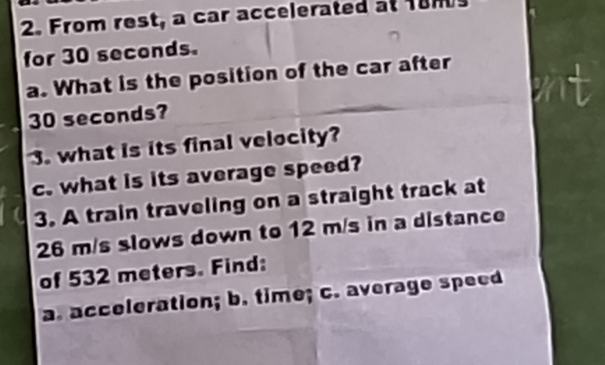 From rest, a car accelerated at 18ms
for 30 seconds. 
a. What is the position of the car after
30 seconds? 
3. what is its final velocity? 
c. what is its average speed? 
3. A train traveling on a straight track at
26 m/s slows down to 12 m/s in a distance 
of 532 meters. Find: 
a. acceleration; b. time; c. average speed