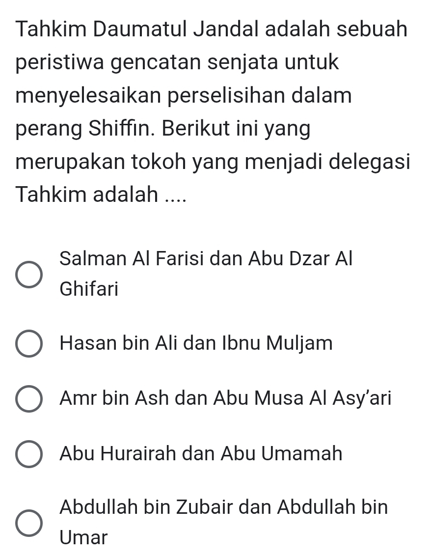 Tahkim Daumatul Jandal adalah sebuah
peristiwa gencatan senjata untuk
menyelesaikan perselisihan dalam
perang Shiffin. Berikut ini yang
merupakan tokoh yang menjadi delegasi
Tahkim adalah ....
Salman Al Farisi dan Abu Dzar Al
Ghifari
Hasan bin Ali dan Ibnu Muljam
Amr bin Ash dan Abu Musa Al Asy’ari
Abu Hurairah dan Abu Umamah
Abdullah bin Zubair dan Abdullah bin
Umar