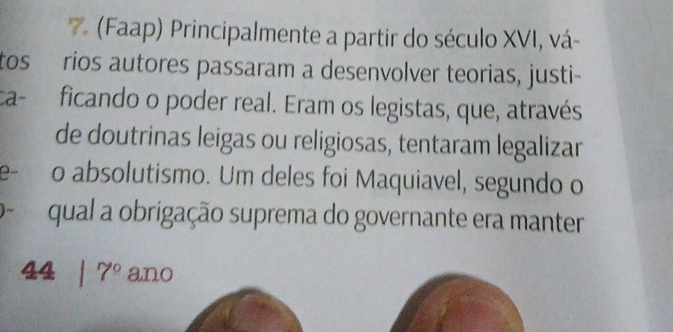 (Faap) Principalmente a partir do século XVI, vá- 
tos rios autores passaram a desenvolver teorias, justi- 
a- ficando o poder real. Eram os legistas, que, através 
de doutrinas leigas ou religiosas, tentaram legalizar 
e- o absolutismo. Um deles foi Maquiavel, segundo o 
o qual a obrigação suprema do governante era manter 
44 1 7° ano