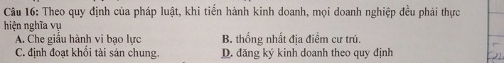 Theo quy định của pháp luật, khi tiến hành kinh doanh, mọi doanh nghiệp đều phải thực
hiện nghĩa vụ
A. Che giầu hành vi bạo lực B. thống nhất địa điểm cư trú.
C. định đoạt khối tài sản chung. D. đăng ký kinh doanh theo quy định