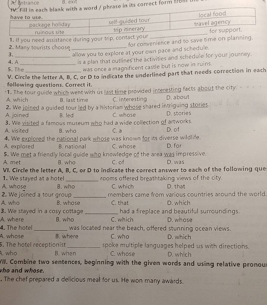 A. entrance B. exit
correct form froml
1. If you need assistance during your trip, co
for convenience and to save time on planning.
2. Many tourists choose_
3.
_allow you to explore at your own pace and schedule.
4. A_
is a plan that outlines the activities and schedule for your journey.
5. The
was once a magnificent castle but is now in ruins.
V. Circle the letter A, B, C, or D to indicate the underlined part that needs correction in each
following questions. Correct it.
-1. The tour guide which went with us last time provided interesting facts about the city.
A. which B. last time C. interesting D. about
2. We joined a guided tour led by a historian whose shared intriguing stories.
A. joined B. led C. whose D. stories
3. We visited a famous museum who had a wide collection of artworks.
A. visited B. who C. a D. of
4. We explored the national park whose was known for its diverse wildlife.
A. explored B. national C. whose D. for
5. We met a friendly local guide who knowledge of the area was impressive.
A. met B. who C. of D. was
VI. Circle the letter A, B, C, or D to indicate the correct answer to each of the following ques
1. We stayed at a hotel _rooms offered breathtaking views of the city.
A. whose B. who C. which D. that
2. We joined a tour group _members came from various countries around the world.
A. who B. whose C. that D. which
3. We stayed in a cosy cottage _had a fireplace and beautiful surroundings.
A. where B. who C. which D. whose
4. The hotel _was located near the beach, offered stunning ocean views.
A. whose B. where C. who D. which
5. The hotel receptionist_ spoke multiple languages helped us with directions.
A. who B. when C. whose D. which
VII. Combine two sentences, beginning with the given words and using relative pronou
who and whose.
. The chef prepared a delicious meal for us. He won many awards.