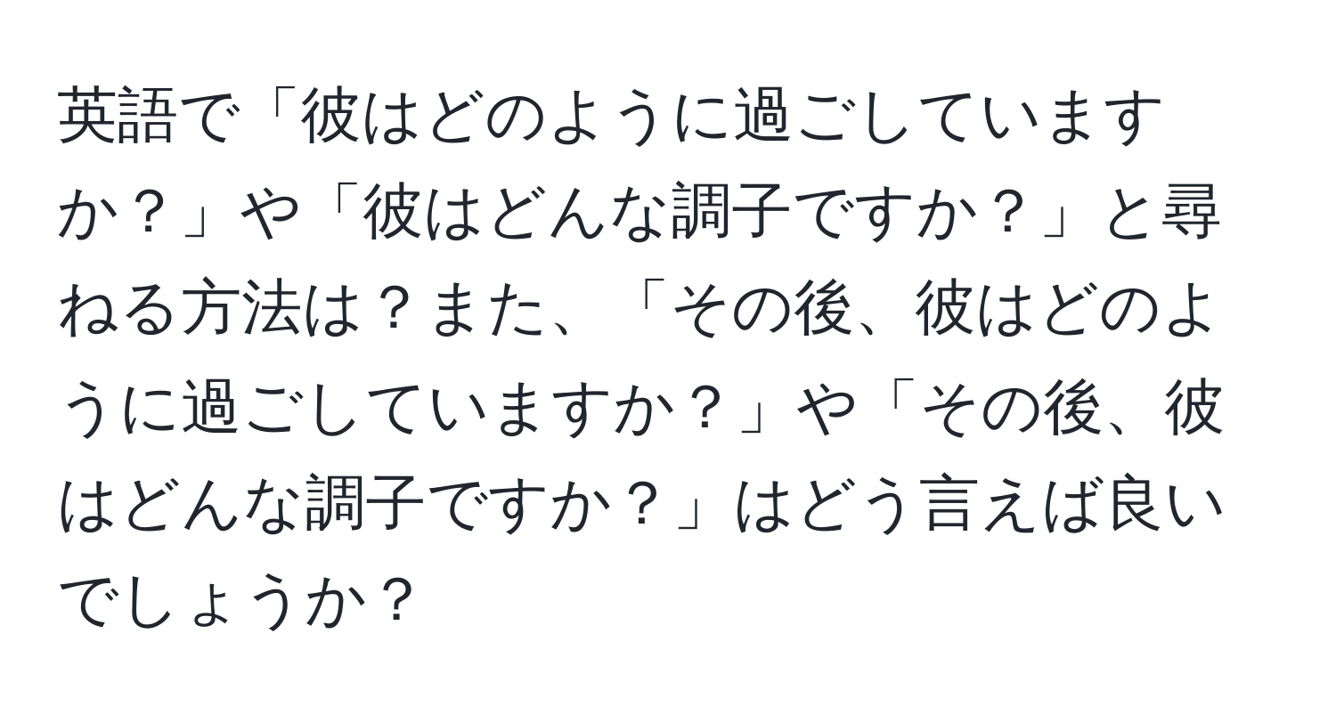 英語で「彼はどのように過ごしていますか？」や「彼はどんな調子ですか？」と尋ねる方法は？また、「その後、彼はどのように過ごしていますか？」や「その後、彼はどんな調子ですか？」はどう言えば良いでしょうか？