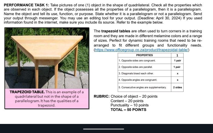 PERFORMANCE TASK 1: Take pictures of one (1) object in the shape of quadrilateral. Check all the properties which 
are observed in each object. If the object possesses all the properties of a parallelogram, then it is a parallelogram. 
Name the object and tell its use, function, or purpose. State whether it is a parallelogram or not a parallelogram. Send 
your output through messenger. You may use an editing tool for your output. (Deadline: April 30, 2024) If you used 
information found in the internet, make sure you include its source. Refer to the example below. 
he trapezoid tables are often used to turn corners in a training 
om and they are made in different melamine colors and a range 
sizes. Perfect for dynamic training rooms that need to be re- 
rranged to fit different groups and functionality needs. 
ttps://www.officegroup.co.za/product/trapezoidal-table/) 
UBRIC: Choice of object - 20 points 
Content - 20 points 
Punctuality - 10 points 
TOTAL - 50 POINTS