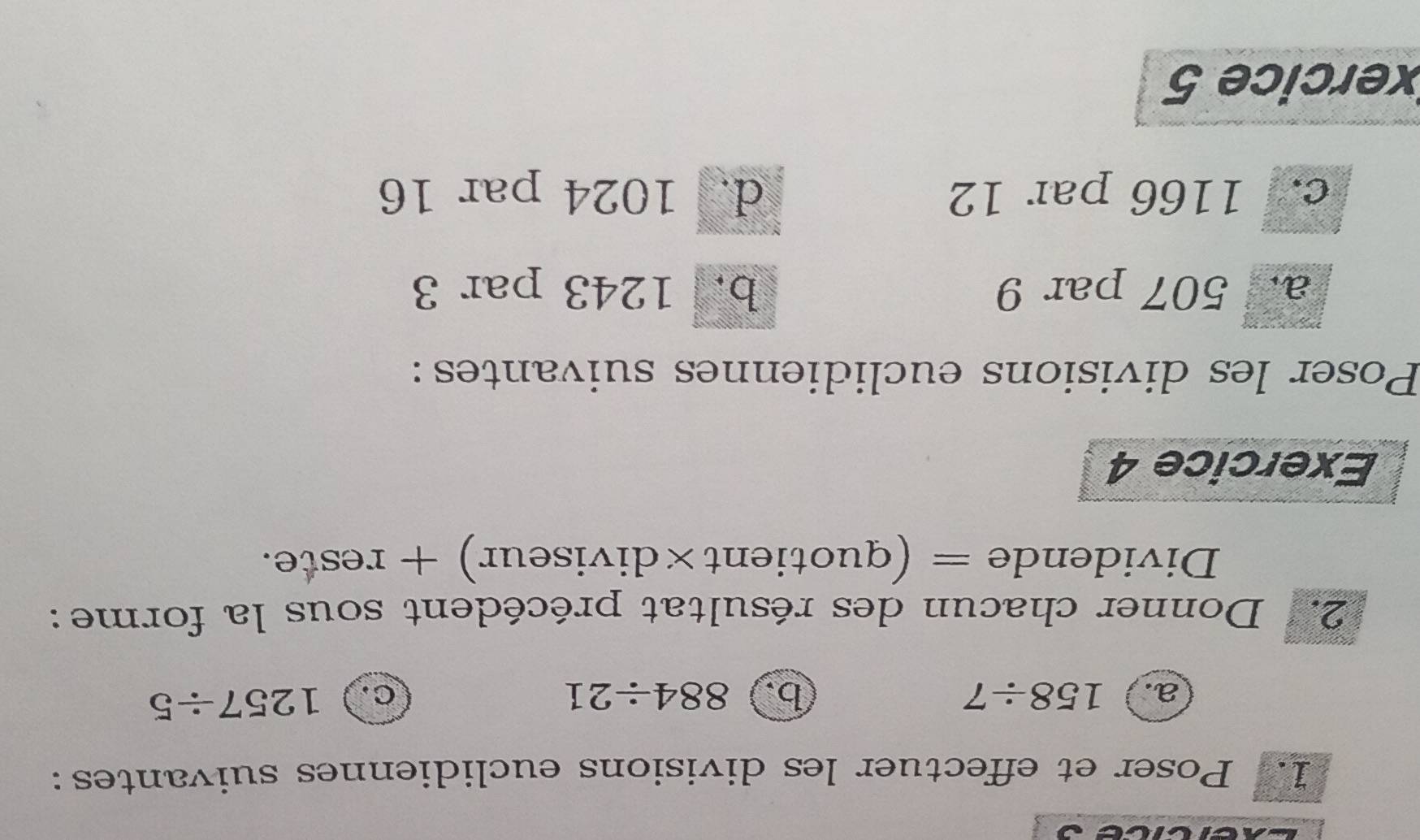 Poser et effectuer les divisions euclidiennes suivantes: 
a. 158/ 7 b. 884/ 21 C. 1257/ 5
2. Donner chacun des résultat précédent sous la forme:
Dividende = (quotient×diviseur) + reste. 
Exercice 4 
Poser les divisions euclidiennes suivantes: 
a. 507 par 9 b. 1243 par 3
c. 1166 par 12 d. 1024 par 16
xercice 5