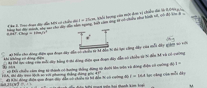 danh 
Câu 2. Treo đoạn dây dẫn MN có chiều dài l=25cm 4. khối lượng của một đơn vị chiều dài là 0,04kg/m
bằng hai dây mành, nhẹ sao cho dây dân năm ngang, biết cảm ứng từ có chiều như hình vẽ, có độ lớn B=
0,04T Chog =10m/s^2
a) Nếu cho dòng điện qua đoạn dây dẫn có chiều từ M đến Nhì lực căng dây của mỗi dây giảm so với 
b) Đề lực căng của mỗi dây bằng 0 thi dòng điện qua đoạn dây dẫn có chiều từ N đến M và có cường 
khi không có dòng điện 
lộ 10A 
c) Đổi chiều cảm ứng từ thành có hướng thẳng đứng từ dưới lên trên và dòng điện có cường độ I=
10A, thì dây treo lệch so với phương thẳng đứng góc 45°
d) Khi dòng điện qua đoạn dây dẫn có chiều từ M đến N có cường độ I=16A lực căng của mỗi dây 
là0, 25 (N)
dẫn điện MN trượt trên hai thanh kim loại M