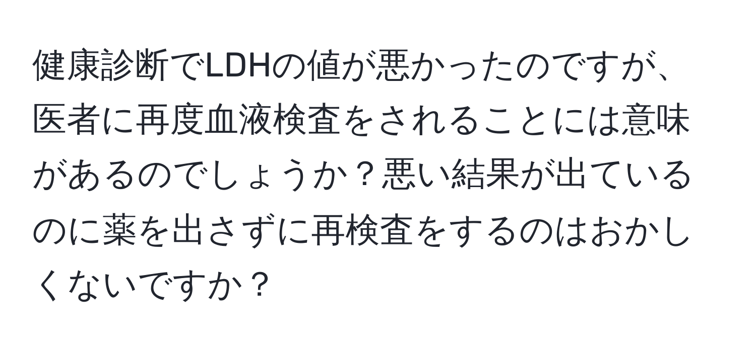 健康診断でLDHの値が悪かったのですが、医者に再度血液検査をされることには意味があるのでしょうか？悪い結果が出ているのに薬を出さずに再検査をするのはおかしくないですか？