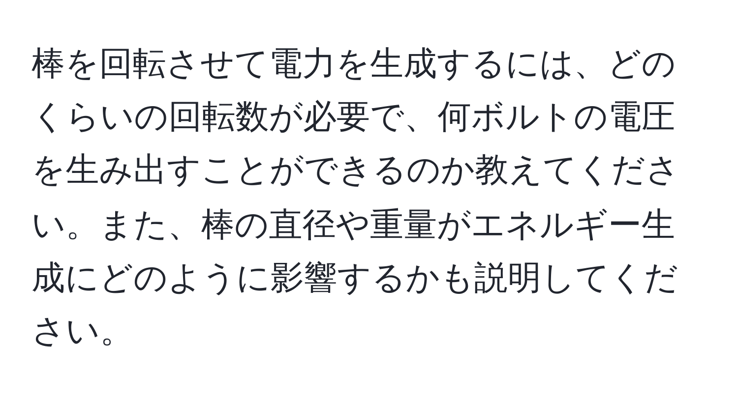 棒を回転させて電力を生成するには、どのくらいの回転数が必要で、何ボルトの電圧を生み出すことができるのか教えてください。また、棒の直径や重量がエネルギー生成にどのように影響するかも説明してください。