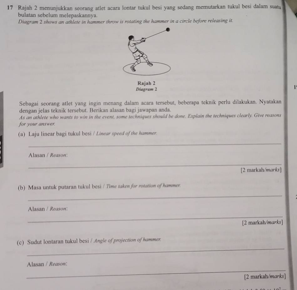 Rajah 2 menunjukkan seorang atlet acara lontar tukul besi yang sedang memutarkan tukul besi dalam suat 
bulatan sebelum melepaskannya. 
Diagram 2 shows an athlete in hammer throw is rotating the hammer in a circle before releasing it. 
1 
Sebagai seorang atlet yang ingin menang dalam acara tersebut, beberapa teknik perlu dilakukan. Nyatakan 
dengan jelas teknik tersebut. Berikan alasan bagi jawapan anda. 
As an athlete who wants to win in the event, some techniques should be done. Explain the techniques clearly. Give reasons 
for your answer. 
(a) Laju linear bagi tukul besi / Linear speed of the hammer. 
_ 
Alasan / Reason: 
_ 
[2 markah/marks] 
(b) Masa untuk putaran tukul besi / Time taken for rotation of hammer. 
_ 
Alasan / Reason: 
_ 
[2 markah/marks] 
_ 
(c) Sudut lontaran tukul besi / Angle of projection of hammer. 
_ 
Alasan / Reason: 
[2 markah/marks]