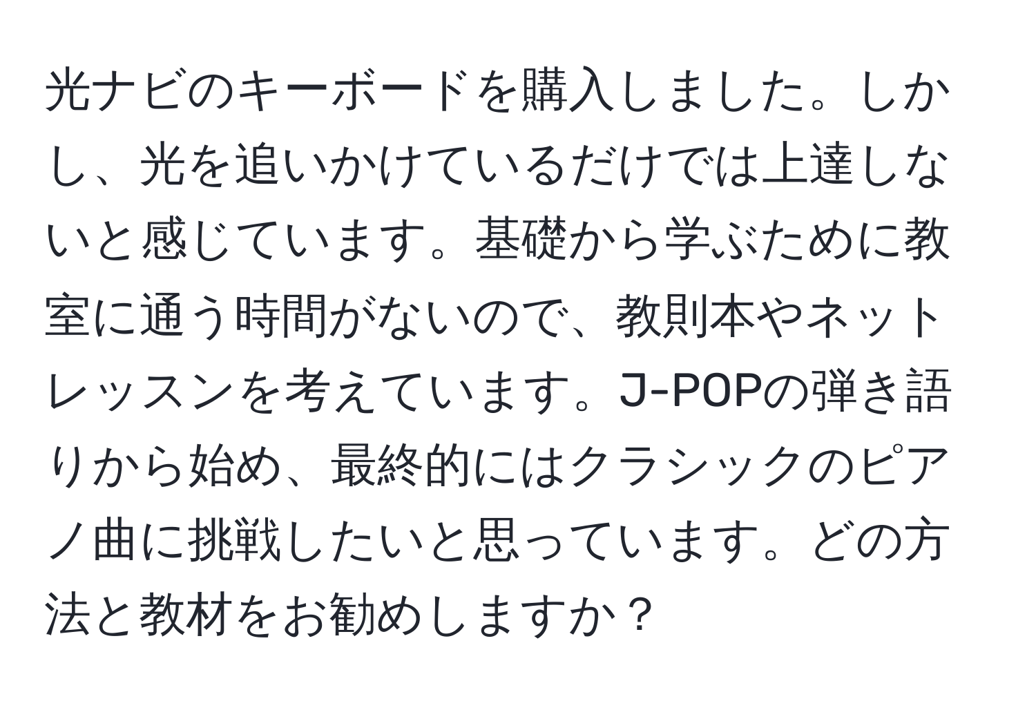 光ナビのキーボードを購入しました。しかし、光を追いかけているだけでは上達しないと感じています。基礎から学ぶために教室に通う時間がないので、教則本やネットレッスンを考えています。J-POPの弾き語りから始め、最終的にはクラシックのピアノ曲に挑戦したいと思っています。どの方法と教材をお勧めしますか？