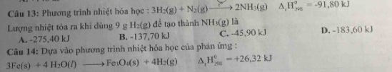 Phương trình nhiệt hóa học : 3H_2(g)+N_2(g)to 2NH_3(g) △ _rH_(798)°=-91,80kJ
Lượng nhiệt tỏa ra khi dùng 9 g H_2(g) để tạo thành NH_3(g) là
A. -275,40 kJ B. -137,70 kJ C. -45,90 kJ D. -183,60 kJ
Câu 14: Dựa vào phương trình nhiệt hóa học của phản ứng :
3Fe(s)+4H_2O(l)to Fe_3O_4(s)+4H_2(g) △ _1H_(206)^0=+26,32kJ