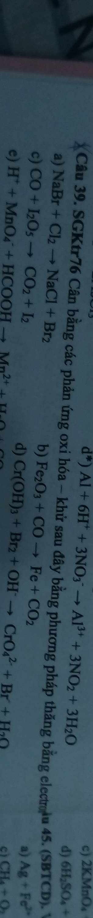 Al+6H^++3NO_3^(-to Al^3+)+3NO_2+3H_2O
d*) c) 2KMnO_4
d) 6H_2SO_4+
Câu 39. SGKtr76 Cân bằng các phản ứng oxi hóa - khử sau đây bằng phương pháp thăng bằng electolu 45. (SBTCD). 
a) NaBr+Cl_2to NaCl+Br_2 Ag+Fe^(2+)
b)
c) CO+I_2O_5to CO_2+I_2 Fe_2O_3+COto Fe+CO_2
d)
e) H^++MnO_4^(-+HCOOHto Mn^2+)+H_2 Cr(OH)_3+Br_2+OH^-to CrO_4^((2-)+Br+H_2)O
a)
cì CH_4+O_2