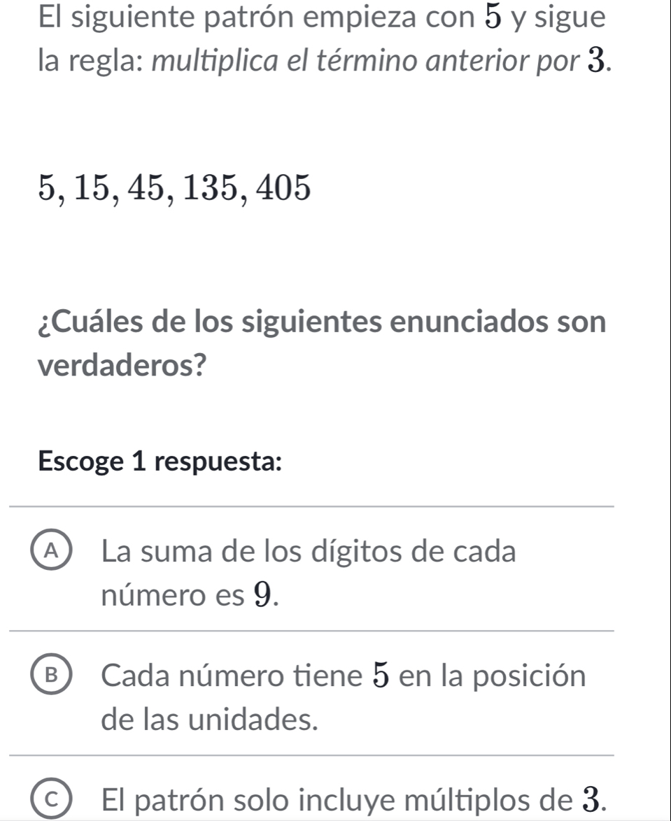 El siguiente patrón empieza con 5 y sigue
la regla: multiplica el término anterior por 3.
5, 15, 45, 135, 405
¿Cuáles de los siguientes enunciados son
verdaderos?
Escoge 1 respuesta:
A La suma de los dígitos de cada
número es 9.
B Cada número tiene 5 en la posición
de las unidades.
C ) El patrón solo incluye múltiplos de 3.