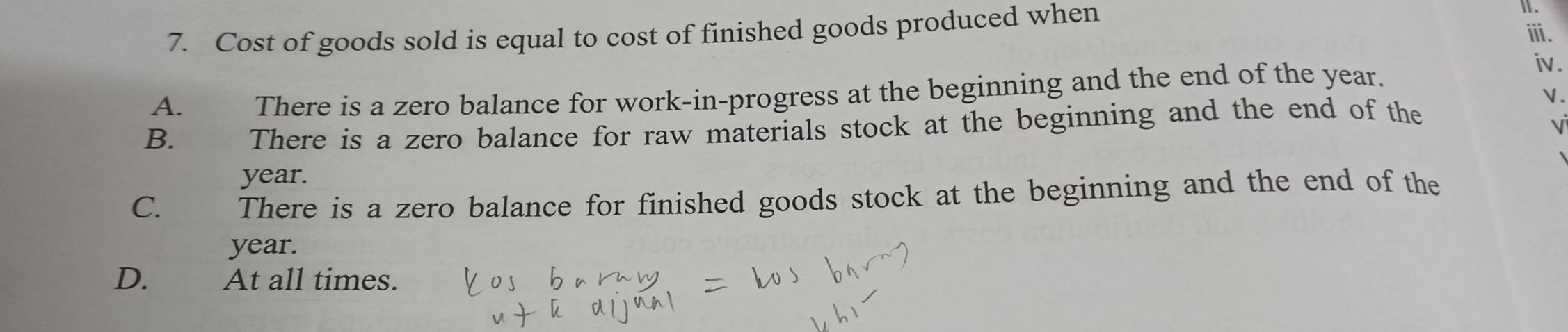 Cost of goods sold is equal to cost of finished goods produced when
Ⅱ.
ⅲ.
A. There is a zero balance for work-in-progress at the beginning and the end of the year.
iv .
 .
B. There is a zero balance for raw materials stock at the beginning and the end of the
V
year.
C. There is a zero balance for finished goods stock at the beginning and the end of the
year.
D. At all times.