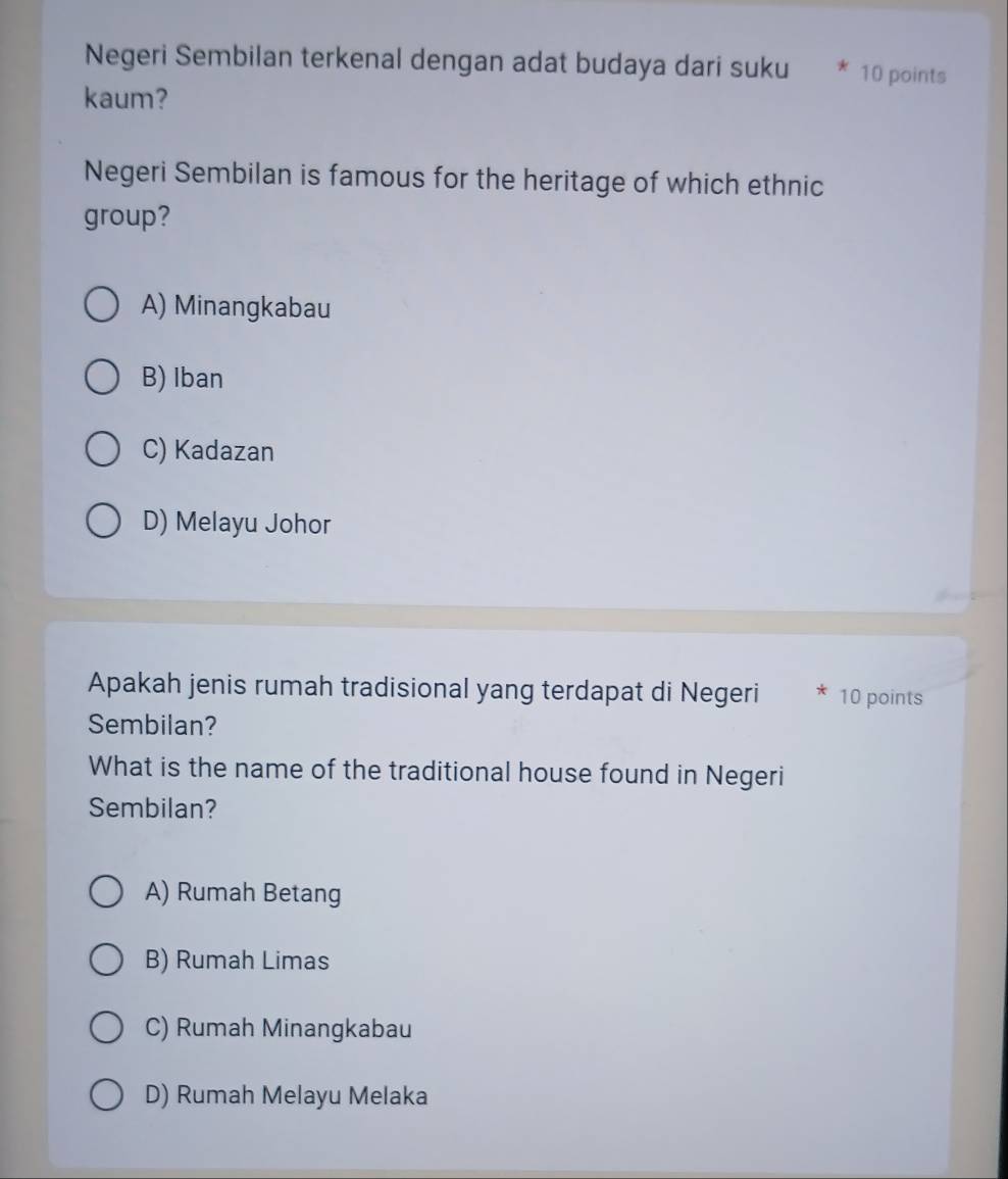 Negeri Sembilan terkenal dengan adat budaya dari suku * 10 points
kaum?
Negeri Sembilan is famous for the heritage of which ethnic
group?
A) Minangkabau
B) Iban
C) Kadazan
D) Melayu Johor
Apakah jenis rumah tradisional yang terdapat di Negeri 10 points
Sembilan?
What is the name of the traditional house found in Negeri
Sembilan?
A) Rumah Betang
B) Rumah Limas
C) Rumah Minangkabau
D) Rumah Melayu Melaka