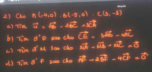 Cho A(-4,0), B(-5,0), C(3,-3)
a) Tim vector u=vector AB-2vector BC+3vector CA
b) Tim d'E sao cho vector CE=3vector AB-4vector AC
() tim d M sao cho vector MA+vector MB+vector MC=vector 0
d) tim d F sao cho d° vector AF+2vector BF-4vector CF=vector 0