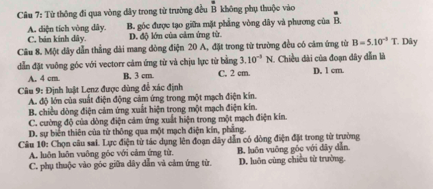 Từ thông đi qua vòng dây trong từ trường đều B không phụ thuộc vào
A. diện tích vòng dây. B. góc được tạo giữa mặt phẳng vòng dây và phương của overline B
C. bán kính dây. D. độ lớn của cảm ứng từ.
Câu 8. Một dây dẫn thẳng dài mang dòng điện 20 A, đặt trong từ trường đều có cảm ứng từ B=5.10^(-3)T * Dây
dẫn đặt vuông góc với vectorr cảm ứng từ và chịu lực từ bằng 3. 10^(-3)N. Chiều dài của đoạn dây dẫn là
A. 4 cm. B. 3 cm. C. 2 cm. D. 1 cm.
Câu 9: Định luật Lẹnz được dùng đề xác định
A. độ lớn của suất điện động cảm ứng trong một mạch điện kín.
B. chiều dòng điện cảm ứng xuất hiện trong một mạch điện kín.
C. cường độ của dòng điện cảm ứng xuất hiện trong một mạch điện kín.
D. sự biển thiên của từ thông qua một mạch điện kín, phăng.
Câu 10: Chọn câu sai. Lực điện từ tác dụng lên đoạn dây dẫn có dòng điện đặt trong từ trường
A. luôn luôn vuông góc với cảm ứng từ. B. luôn vuông góc với dây dẫn.
C. phụ thuộc vào góc giữa dây dẫn và cảm ứng từ. D. luôn cùng chiều từ trường.