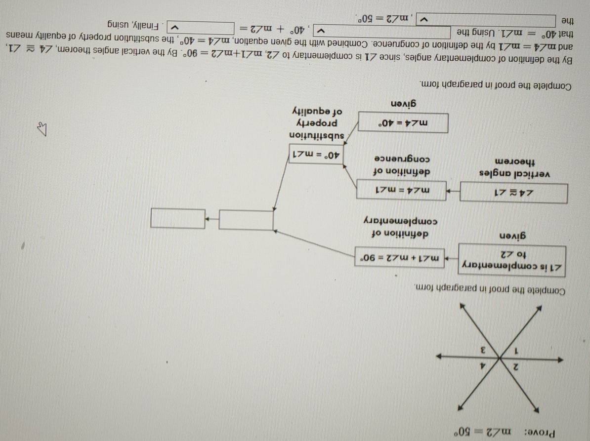 Prove: m∠ 2=50°
Complete the proof in paragraph form.
∠ 1 is complementary 
to ∠ 2
m∠ 1+m∠ 2=90°
given definition of 
complementary
∠ 4≌ ∠ 1
m∠ 4=m∠ 1
vertical angles definition of 
theorem congruence 40°=m∠ 1
substitution
m∠ 4=40° property 
given of equality 
Complete the proof in paragraph form. 
By the definition of complementary angles, since ∠ 1 is complementary to ∠ 2, m∠ 1+m∠ 2=90°. By the vertical angles theorem, ∠ 4≌ ∠ 1, 
and m∠ 4=m∠ 1 by the definition of congruence. Combined with the given equation, m∠ 4=40° , the substitution property of equality means 
that 40°=m∠ 1. Using the ·s 40°+m∠ 2=. Finally, using 
the □ , m∠ 2=50°.