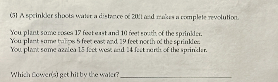 (5) A sprinkler shoots water a distance of 20ft and makes a complete revolution. 
You plant some roses 17 feet east and 10 feet south of the sprinkler. 
You plant some tulips 8 feet east and 19 feet north of the sprinkler. 
You plant some azalea 15 feet west and 14 feet north of the sprinkler. 
Which flower(s) get hit by the water?_