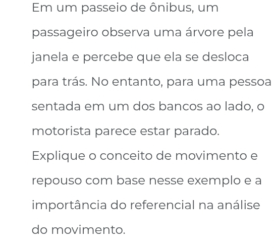 Em um passeio de ônibus, um 
passageiro observa uma árvore pela 
janela e percebe que ela se desloca 
para trás. No entanto, para uma pessoa 
sentada em um dos bancos ao lado, o 
motorista parece estar parado. 
Explique o conceito de movimento e 
repouso com base nesse exemplo e a 
importância do referencial na análise 
do movimento.