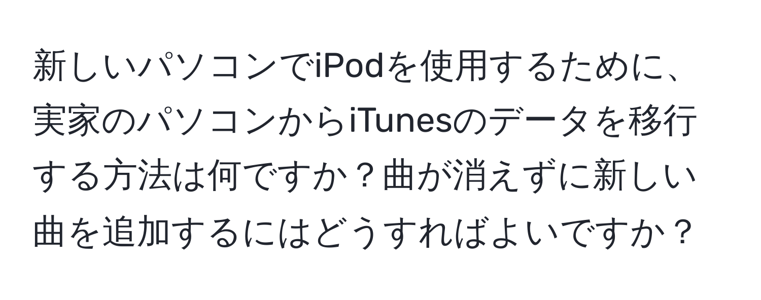 新しいパソコンでiPodを使用するために、実家のパソコンからiTunesのデータを移行する方法は何ですか？曲が消えずに新しい曲を追加するにはどうすればよいですか？