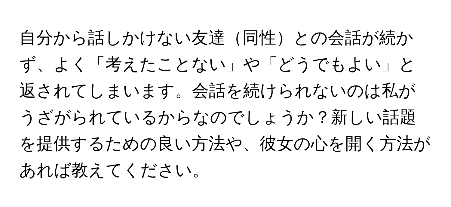 自分から話しかけない友達同性との会話が続かず、よく「考えたことない」や「どうでもよい」と返されてしまいます。会話を続けられないのは私がうざがられているからなのでしょうか？新しい話題を提供するための良い方法や、彼女の心を開く方法があれば教えてください。