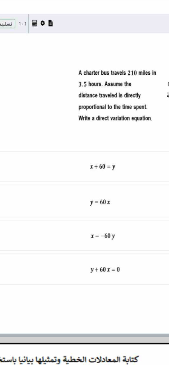 1 - 1
A charter bus travels 210 miles in
3. 5 hours. Assume the
distance traveled is directly
proportional to the time spent.
Write a direct variation equation
x+60=y
y=60x
x=-60y
y+60x=0