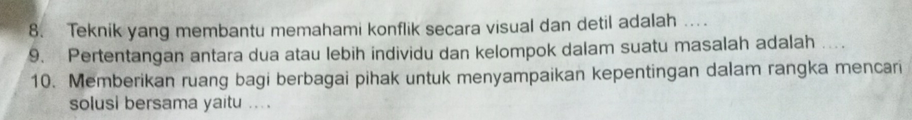 Teknik yang membantu memahami konflik secara visual dan detil adalah … 
9. Pertentangan antara dua atau lebih individu dan kelompok dalam suatu masalah adalah 
10. Memberikan ruang bagi berbagai pihak untuk menyampaikan kepentingan dalam rangka mencari 
solusi bersama yaitu ....