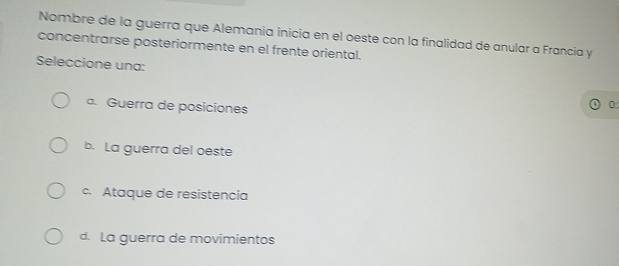 Nombre de la guerra que Alemania inicia en el oeste con la finalidad de anular a Francia y
concentrarse posteriormente en el frente oriental.
Seleccione una:
a. Guerra de posiciones
0:
b. La guerra del oeste
c. Ataque de resistencia
d. La guerra de movimientos