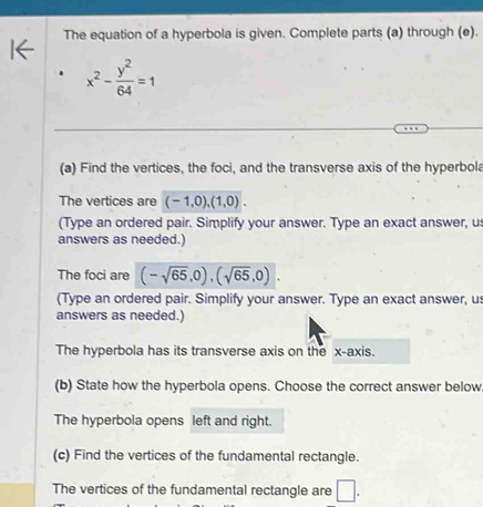 The equation of a hyperbola is given. Complete parts (a) through (e). 
1←
x^2- y^2/64 =1
(a) Find the vertices, the foci, and the transverse axis of the hyperbola 
The vertices are (-1,0), (1,0). 
(Type an ordered pair. Simplify your answer. Type an exact answer, u 
answers as needed.) 
The foci are (-sqrt(65),0), (sqrt(65),0). 
(Type an ordered pair. Simplify your answer. Type an exact answer, us 
answers as needed.) 
The hyperbola has its transverse axis on the x-axis. 
(b) State how the hyperbola opens. Choose the correct answer below 
The hyperbola opens left and right. 
(c) Find the vertices of the fundamental rectangle. 
The vertices of the fundamental rectangle are □ .