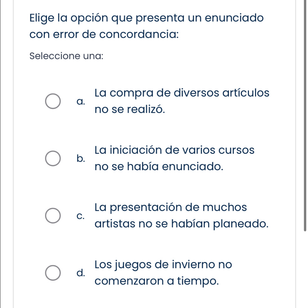 Elige la opción que presenta un enunciado
con error de concordancia:
Seleccione una:
La compra de diversos artículos
a.
no se realizó.
La iniciación de varios cursos
b.
no se había enunciado.
La presentación de muchos
C.
artistas no se habían planeado.
Los juegos de invierno no
d.
comenzaron a tiempo.