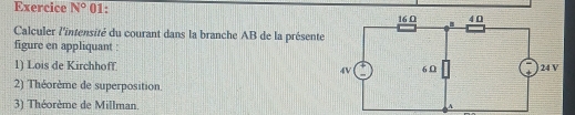 Exercice N° 01: 
Calculer l'intensité du courant dans la branche AB de la présente 
figure en appliquant : 
1) Lois de Kirchhoff. 
2) Théorème de superposition. 
3) Théorème de Millman.