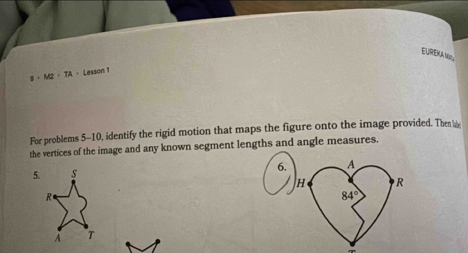EUREKAM
8° M2 = TA = Lesson 1 
For problems 5-10, identify the rigid motion that maps the figure onto the image provided. Then la 
the vertices of the image and any known segment lengths and angle measures. 
5. 
6.
A
H
R
84°