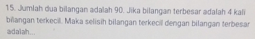 Jumlah dua bilangan adalah 90. Jika bilangan terbesar adalah 4 kali 
bilangan terkecil. Maka selisih bilangan terkecil dengan bilangan terbesar 
adalah...