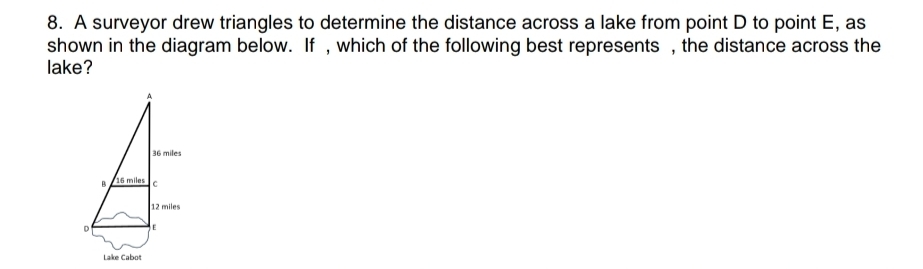 A surveyor drew triangles to determine the distance across a lake from point D to point E, as 
shown in the diagram below. If , which of the following best represents , the distance across the 
lake?