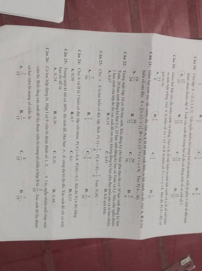 2
B. frac 3 C.  1/6  D.  5/6 
Câu 19: Cho tập X= 1,2,3,4,5. Viết ngẫu nhiên lên bảng hai số tự nhiên, mỗi số gồm 3 chữ số đôi một
khác nhau thuộc tập X. Tính xác suất đế trong hai số đó có đúng một số có chữ số 5.
A.  12/25 . B.  12/23 . C.  21/25 . D.  21/23 .
Câu 20: Gieo hai hột súc sắc màu xanh và trắng. Gọi x là số nút hiện ra trên hột xanh và y là số nút hiện
ra trên hột trắng. Gọi A là biển cố (x và B là biển cố
giá trị là: 5 <8</tex> . Khi đỏ P(A∪ B) có
A.  11/8  B.  2/3  C.  3/4  D.  7/12 
Câu 21: Gieo hai con súc sắc xanh, đó. Gọi x, y là số nút xuất hiện ra hột xanh và đó. Gọi A, B là hai
biến cổ sau đây. A= (x;y)/x;y ,B= (x;y)/3≤ x+y≤ 8. Tim P(A∪ B)
A.  19/24   59/72 
B.
C.  29/36   5/6 
D.
Câu 22: Trong một lớp 10 có 50 học sinh. Khi đăng ký cho học phụ đạo thì có 38 học sinh đăng ký học
Toán, 30 học sinh đăng ký học Lý, 25 học sinh đăng ký học cả Toán và Lý. Nều chọ ngẫu nhiên
1 học sinh của lớp đó thì xác suất đề em này không đăng ký học phụ đạo môn nào cá là bao nhiều
A. 0,07 B. 0,14 C. 0,43 D. Kết quả khác
Câu 23: Cho A , B là hai biển cổ độc lập. Biết P(A)= 1/4 ,P(A∩ B)= 1/9 . Tinh P(B)
B.
A.  7/36 .  1/5 .  4/9 .  5/36 .
C.
D.
Câu 24: Cho A và B là 2 biển cố độc lập với nhau, P(A)=0, 4: P(B)=0,3. Khỉ đó P(A.B) bǎng
A. 0,58 B. 0,7 C. 0,1 D. 0,12
Câu 25: Trong một kỉ thi có 60% thí sinh đỗ. Hai bạn .4 , B cùng dự kì thi đó. Xác suất đề chi có một
bạn thí đỗ là:
A. 0, 24 . B. 0,36 . C. 0,16 . D. 0, 48 .
Câu 26: Có hai hộp đựng bi. Hộp I có 9 viên bi được đánh số 1, 2, ..., 9. Lấy ngẫu nhiên mỗi hộp một
viên bi. Biết rằng xác suất đề lấy được viên bi mang số chẵn ở hộp II là  3/10 . Xác suất đề lấy được
cả hai viên bi mang số chẵn là:
A.  2/15 .  1/15 . C.  4/15 . D.  7/15 .
B.