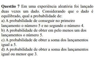 Em uma experiência aleatória foi lançado
duas vezes um dado. Considerando que o dado é
equilibrado, qual a probabilidade de:
a) A probabilidade de conseguir no primeiro
lançamento o número 5 e no segundo o número 4.
b) A probabilidade de obter em pelo menos um dos
lançamentos o número 5.
c) A probabilidade de obter a soma dos lançamentos
igual a 5.
d) A probabilidade de obter a soma dos lançamentos
igual ou menor que 3.